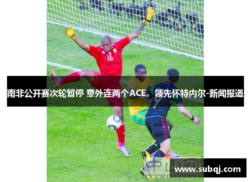 南非公开赛次轮暂停 意外连两个ACE，领先怀特内尔-新闻报道