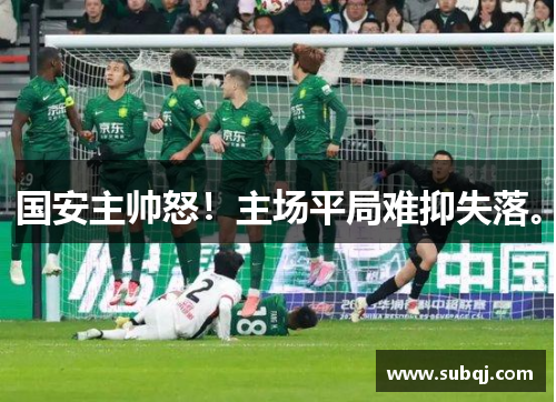 国安主帅怒！主场平局难抑失落。